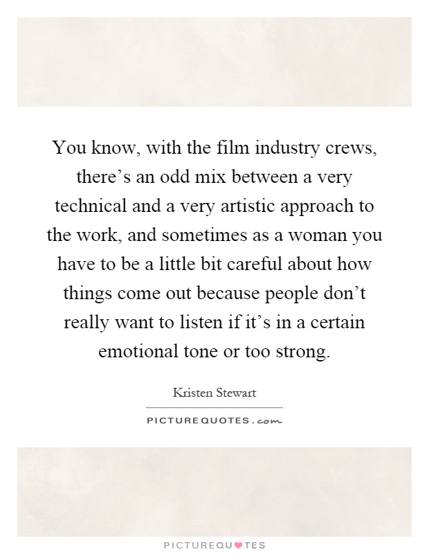 You know, with the film industry crews, there's an odd mix between a very technical and a very artistic approach to the work, and sometimes as a woman you have to be a little bit careful about how things come out because people don't really want to listen if it's in a certain emotional tone or too strong Picture Quote #1