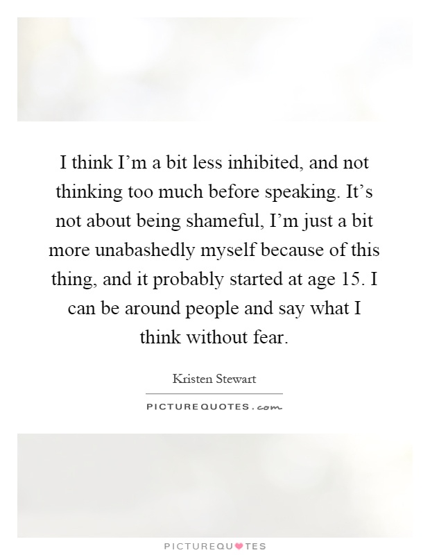 I think I'm a bit less inhibited, and not thinking too much before speaking. It's not about being shameful, I'm just a bit more unabashedly myself because of this thing, and it probably started at age 15. I can be around people and say what I think without fear Picture Quote #1