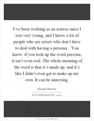 I’ve been working as an actress since I was very young, and I know a lot of people who are actors who don’t have to deal with having a persona... You know, if you look up the word persona, it isn’t even real. The whole meaning of the word is that it’s made up, and it’s like I didn’t even get to make up my own. It can be annoying Picture Quote #1