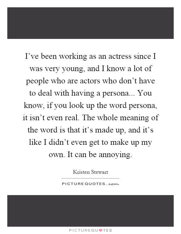I've been working as an actress since I was very young, and I know a lot of people who are actors who don't have to deal with having a persona... You know, if you look up the word persona, it isn't even real. The whole meaning of the word is that it's made up, and it's like I didn't even get to make up my own. It can be annoying Picture Quote #1