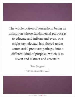 The whole notion of journalism being an institution whose fundamental purpose is to educate and inform and even, one might say, elevate, has altered under commercial pressure, perhaps, into a different kind of purpose, which is to divert and distract and entertain Picture Quote #1