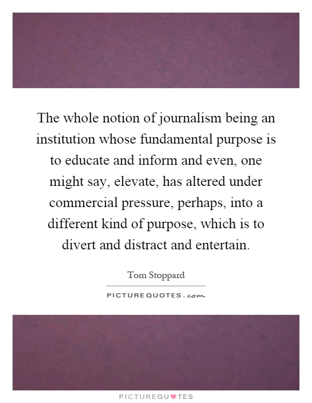 The whole notion of journalism being an institution whose fundamental purpose is to educate and inform and even, one might say, elevate, has altered under commercial pressure, perhaps, into a different kind of purpose, which is to divert and distract and entertain Picture Quote #1