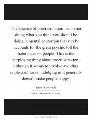 The essence of procrastination lies in not doing what you think you should be doing, a mental contortion that surely accounts for the great psychic toll the habit takes on people. This is the perplexing thing about procrastination: although it seems to involve avoiding unpleasant tasks, indulging in it generally doesn’t make people happy Picture Quote #1