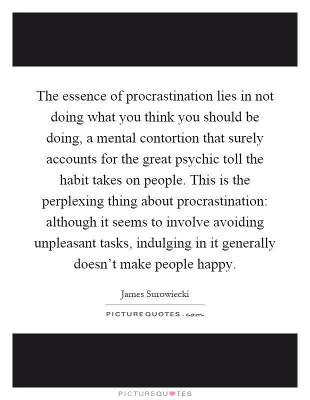 The essence of procrastination lies in not doing what you think you should be doing, a mental contortion that surely accounts for the great psychic toll the habit takes on people. This is the perplexing thing about procrastination: although it seems to involve avoiding unpleasant tasks, indulging in it generally doesn't make people happy Picture Quote #1