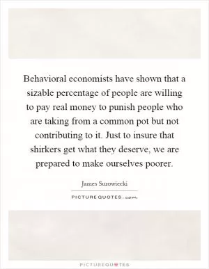 Behavioral economists have shown that a sizable percentage of people are willing to pay real money to punish people who are taking from a common pot but not contributing to it. Just to insure that shirkers get what they deserve, we are prepared to make ourselves poorer Picture Quote #1