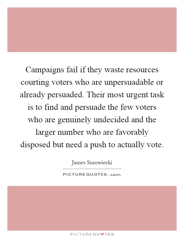 Campaigns fail if they waste resources courting voters who are unpersuadable or already persuaded. Their most urgent task is to find and persuade the few voters who are genuinely undecided and the larger number who are favorably disposed but need a push to actually vote Picture Quote #1