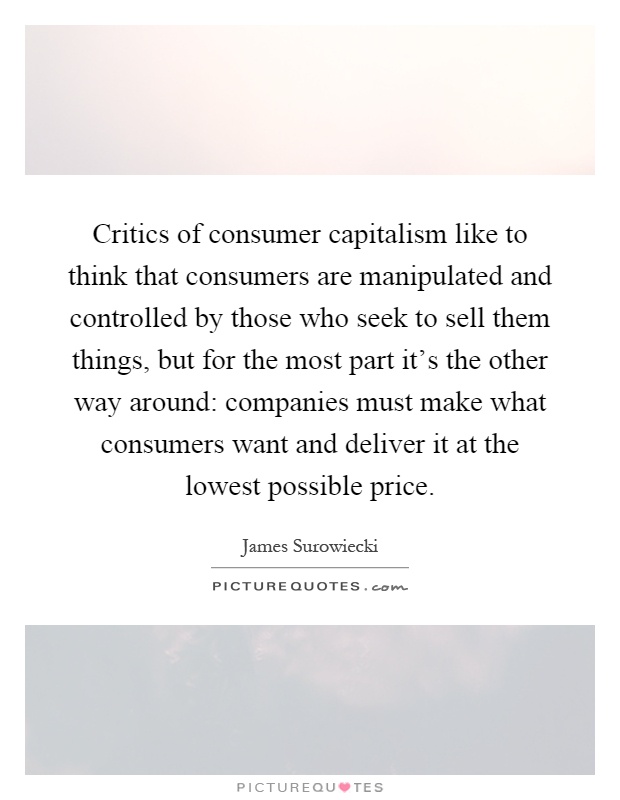 Critics of consumer capitalism like to think that consumers are manipulated and controlled by those who seek to sell them things, but for the most part it's the other way around: companies must make what consumers want and deliver it at the lowest possible price Picture Quote #1