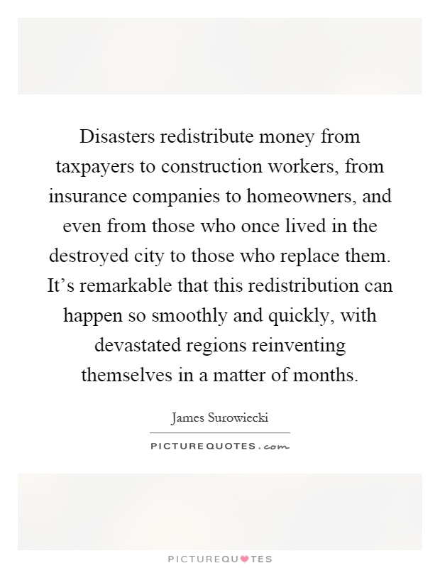 Disasters redistribute money from taxpayers to construction workers, from insurance companies to homeowners, and even from those who once lived in the destroyed city to those who replace them. It's remarkable that this redistribution can happen so smoothly and quickly, with devastated regions reinventing themselves in a matter of months Picture Quote #1