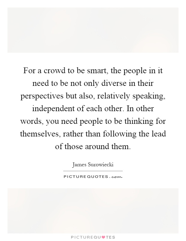 For a crowd to be smart, the people in it need to be not only diverse in their perspectives but also, relatively speaking, independent of each other. In other words, you need people to be thinking for themselves, rather than following the lead of those around them Picture Quote #1
