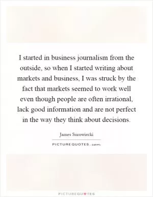 I started in business journalism from the outside, so when I started writing about markets and business, I was struck by the fact that markets seemed to work well even though people are often irrational, lack good information and are not perfect in the way they think about decisions Picture Quote #1