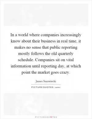 In a world where companies increasingly know about their business in real time, it makes no sense that public reporting mostly follows the old quarterly schedule. Companies sit on vital information until reporting day, at which point the market goes crazy Picture Quote #1