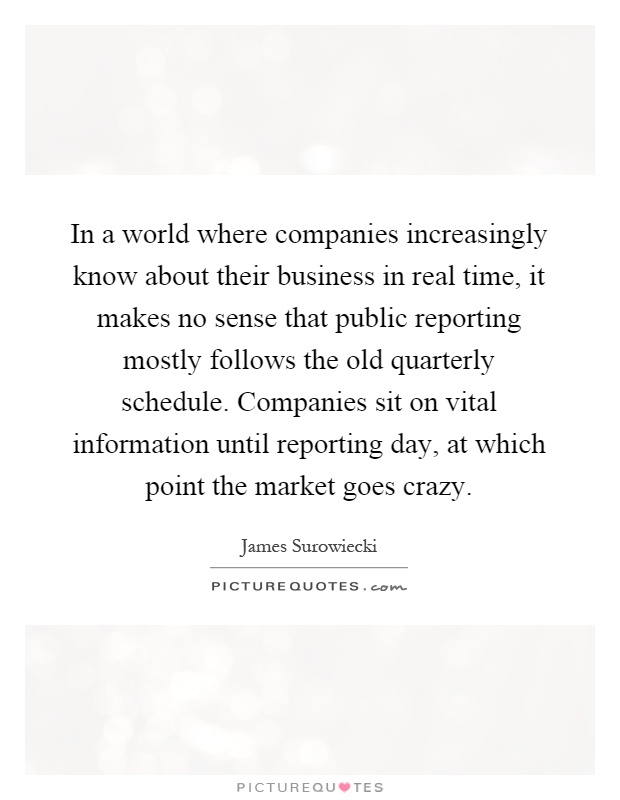 In a world where companies increasingly know about their business in real time, it makes no sense that public reporting mostly follows the old quarterly schedule. Companies sit on vital information until reporting day, at which point the market goes crazy Picture Quote #1