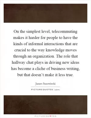 On the simplest level, telecommuting makes it harder for people to have the kinds of informal interactions that are crucial to the way knowledge moves through an organization. The role that hallway chat plays in driving new ideas has become a cliche of business writing, but that doesn’t make it less true Picture Quote #1