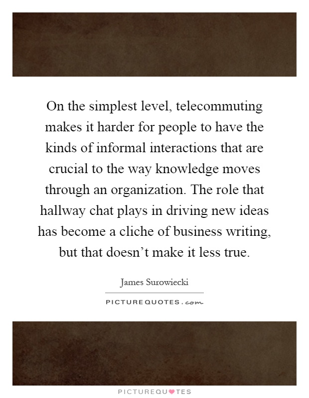 On the simplest level, telecommuting makes it harder for people to have the kinds of informal interactions that are crucial to the way knowledge moves through an organization. The role that hallway chat plays in driving new ideas has become a cliche of business writing, but that doesn't make it less true Picture Quote #1
