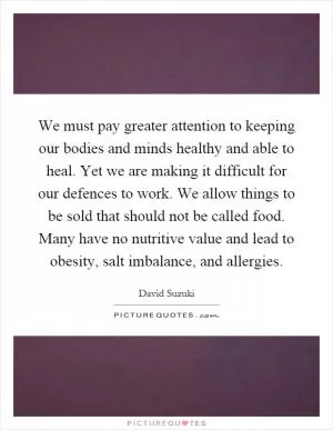 We must pay greater attention to keeping our bodies and minds healthy and able to heal. Yet we are making it difficult for our defences to work. We allow things to be sold that should not be called food. Many have no nutritive value and lead to obesity, salt imbalance, and allergies Picture Quote #1