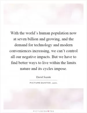 With the world’s human population now at seven billion and growing, and the demand for technology and modern conveniences increasing, we can’t control all our negative impacts. But we have to find better ways to live within the limits nature and its cycles impose Picture Quote #1