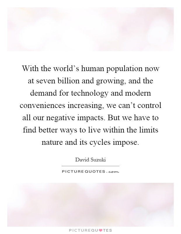 With the world's human population now at seven billion and growing, and the demand for technology and modern conveniences increasing, we can't control all our negative impacts. But we have to find better ways to live within the limits nature and its cycles impose Picture Quote #1