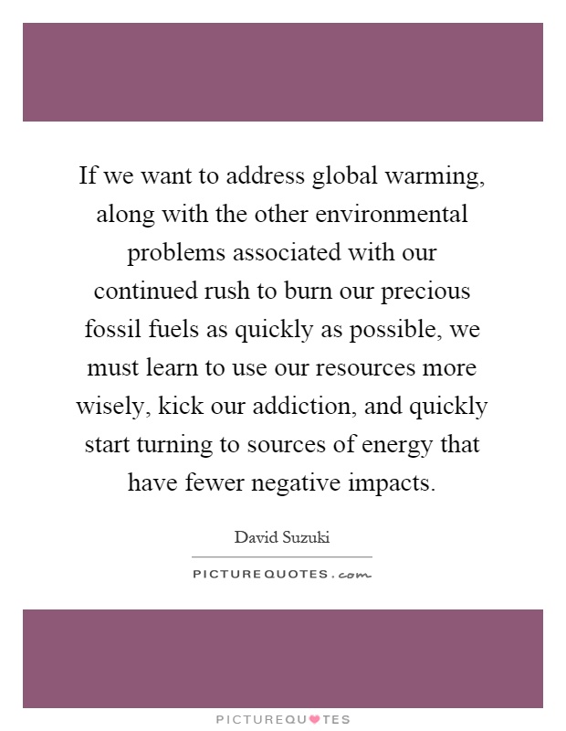 If we want to address global warming, along with the other environmental problems associated with our continued rush to burn our precious fossil fuels as quickly as possible, we must learn to use our resources more wisely, kick our addiction, and quickly start turning to sources of energy that have fewer negative impacts Picture Quote #1