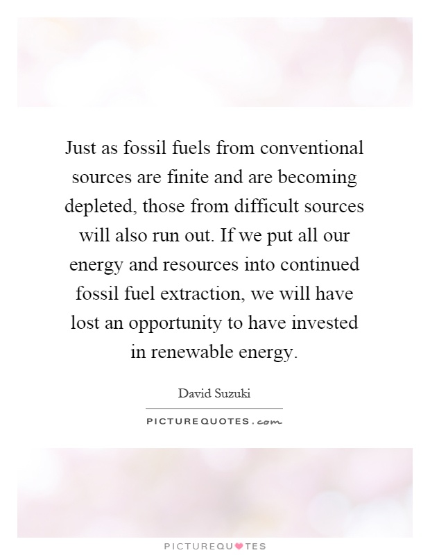 Just as fossil fuels from conventional sources are finite and are becoming depleted, those from difficult sources will also run out. If we put all our energy and resources into continued fossil fuel extraction, we will have lost an opportunity to have invested in renewable energy Picture Quote #1