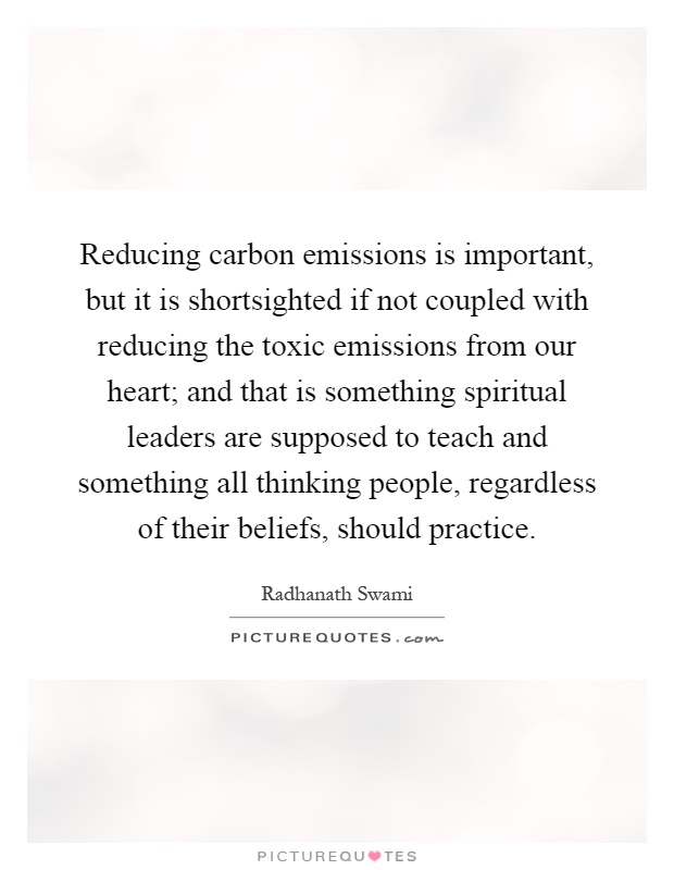Reducing carbon emissions is important, but it is shortsighted if not coupled with reducing the toxic emissions from our heart; and that is something spiritual leaders are supposed to teach and something all thinking people, regardless of their beliefs, should practice Picture Quote #1