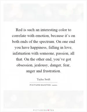 Red is such an interesting color to correlate with emotion, because it’s on both ends of the spectrum. On one end you have happiness, falling in love, infatuation with someone, passion, all that. On the other end, you’ve got obsession, jealousy, danger, fear, anger and frustration Picture Quote #1