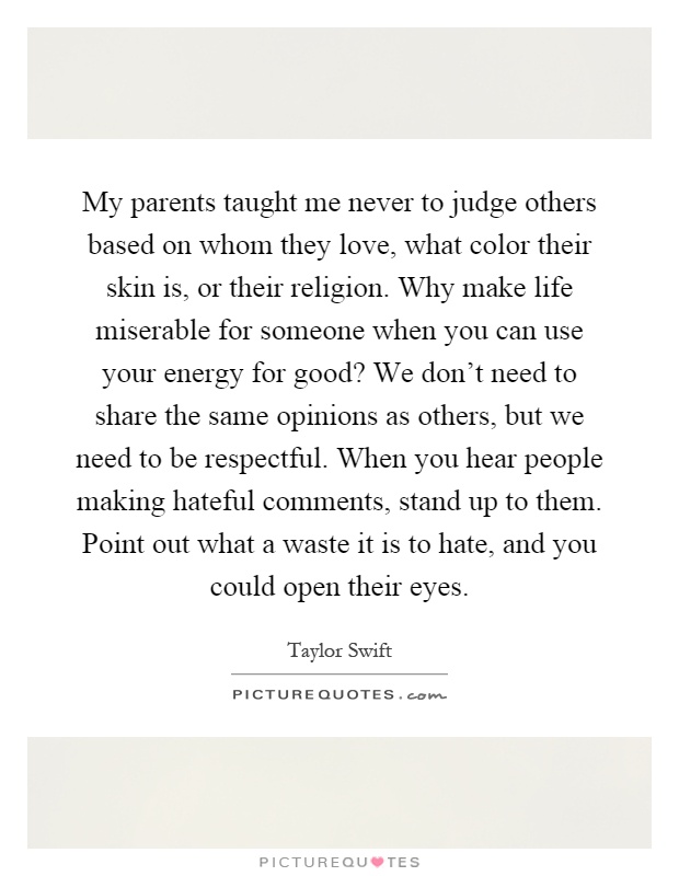 My parents taught me never to judge others based on whom they love, what color their skin is, or their religion. Why make life miserable for someone when you can use your energy for good? We don't need to share the same opinions as others, but we need to be respectful. When you hear people making hateful comments, stand up to them. Point out what a waste it is to hate, and you could open their eyes Picture Quote #1