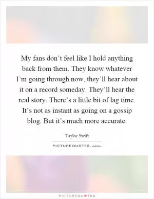 My fans don’t feel like I hold anything back from them. They know whatever I’m going through now, they’ll hear about it on a record someday. They’ll hear the real story. There’s a little bit of lag time. It’s not as instant as going on a gossip blog. But it’s much more accurate Picture Quote #1