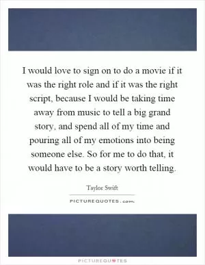 I would love to sign on to do a movie if it was the right role and if it was the right script, because I would be taking time away from music to tell a big grand story, and spend all of my time and pouring all of my emotions into being someone else. So for me to do that, it would have to be a story worth telling Picture Quote #1