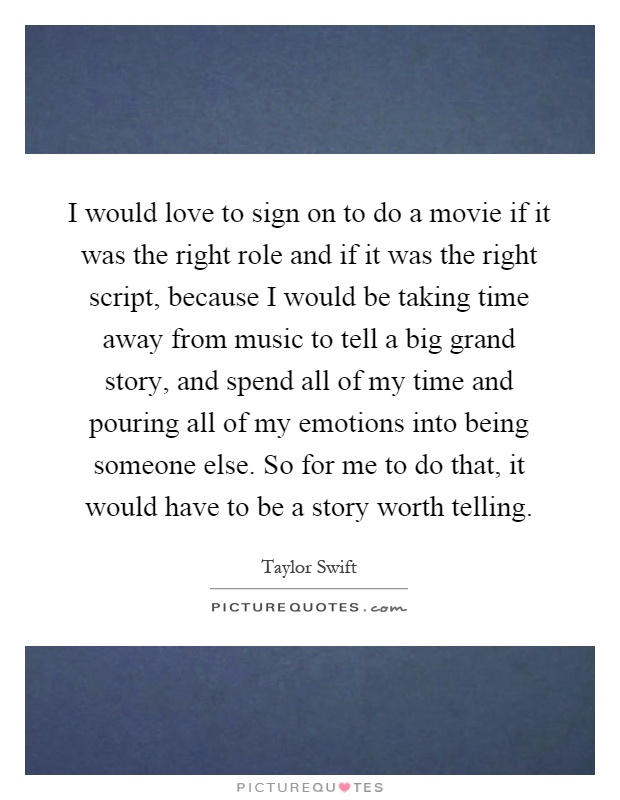 I would love to sign on to do a movie if it was the right role and if it was the right script, because I would be taking time away from music to tell a big grand story, and spend all of my time and pouring all of my emotions into being someone else. So for me to do that, it would have to be a story worth telling Picture Quote #1