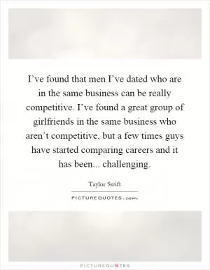 I’ve found that men I’ve dated who are in the same business can be really competitive. I’ve found a great group of girlfriends in the same business who aren’t competitive, but a few times guys have started comparing careers and it has been... challenging Picture Quote #1