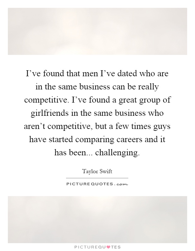 I've found that men I've dated who are in the same business can be really competitive. I've found a great group of girlfriends in the same business who aren't competitive, but a few times guys have started comparing careers and it has been... challenging Picture Quote #1