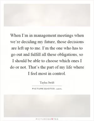 When I’m in management meetings when we’re deciding my future, those decisions are left up to me. I’m the one who has to go out and fulfill all these obligations, so I should be able to choose which ones I do or not. That’s the part of my life where I feel most in control Picture Quote #1