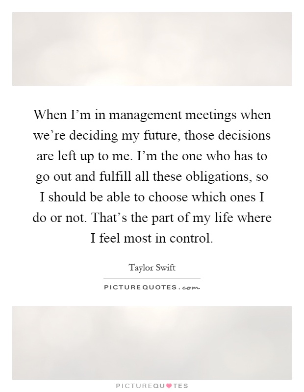 When I'm in management meetings when we're deciding my future, those decisions are left up to me. I'm the one who has to go out and fulfill all these obligations, so I should be able to choose which ones I do or not. That's the part of my life where I feel most in control Picture Quote #1