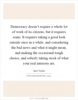 Democracy doesn’t require a whole lot of work of its citizens, but it requires some: It requires taking a good look outside once in a while, and considering the bad news and what it might mean, and making the occasional tough choice, and soberly taking stock of what your real interests are Picture Quote #1