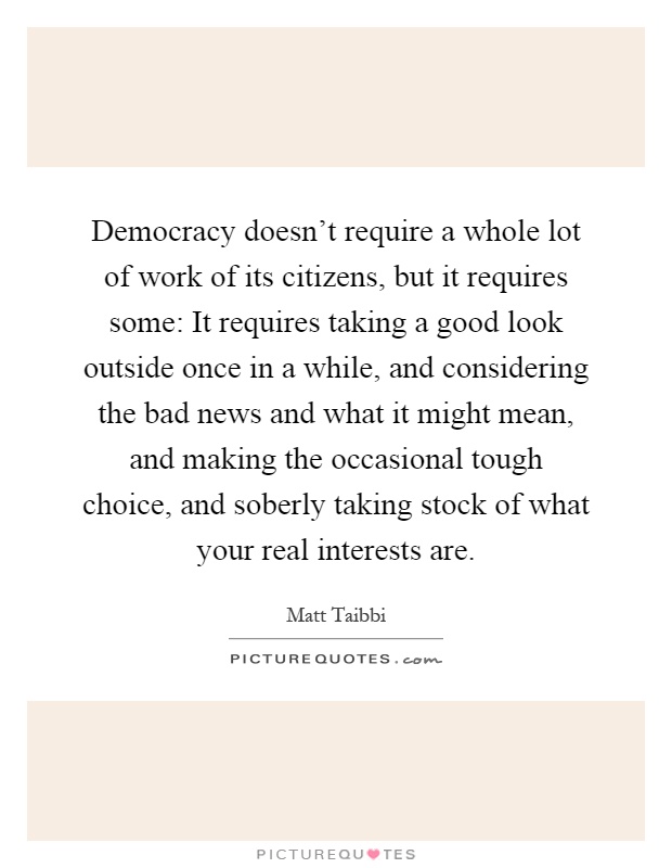 Democracy doesn't require a whole lot of work of its citizens, but it requires some: It requires taking a good look outside once in a while, and considering the bad news and what it might mean, and making the occasional tough choice, and soberly taking stock of what your real interests are Picture Quote #1