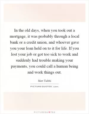 In the old days, when you took out a mortgage, it was probably through a local bank or a credit union, and whoever gave you your loan held on to it for life. If you lost your job or got too sick to work and suddenly had trouble making your payments, you could call a human being and work things out Picture Quote #1