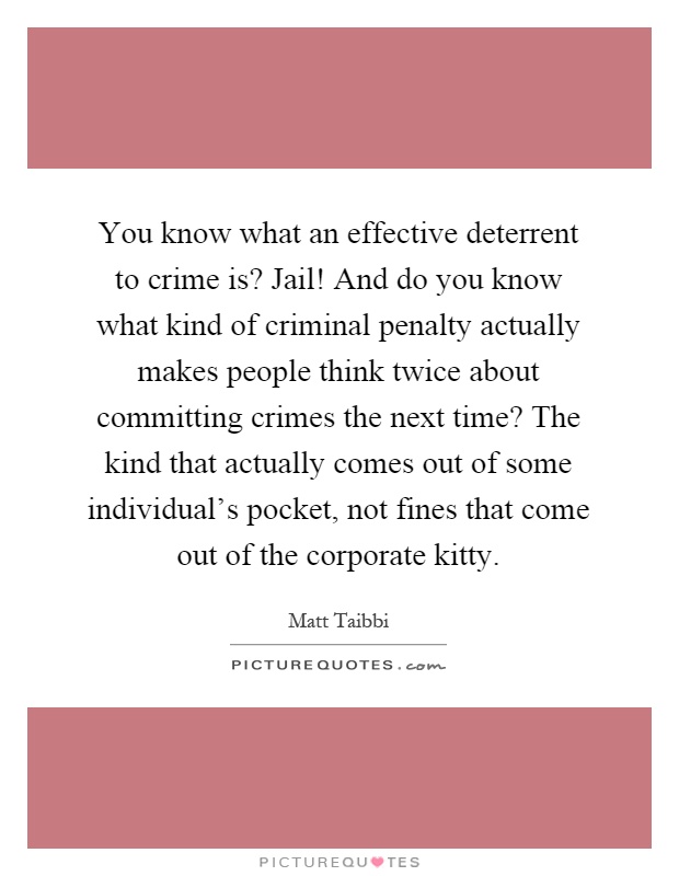 You know what an effective deterrent to crime is? Jail! And do you know what kind of criminal penalty actually makes people think twice about committing crimes the next time? The kind that actually comes out of some individual's pocket, not fines that come out of the corporate kitty Picture Quote #1