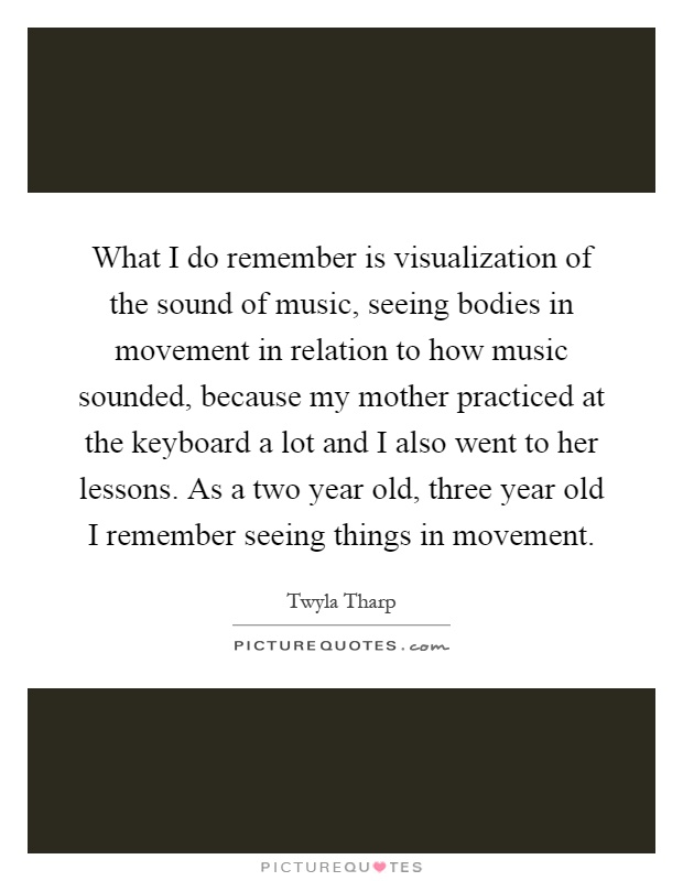 What I do remember is visualization of the sound of music, seeing bodies in movement in relation to how music sounded, because my mother practiced at the keyboard a lot and I also went to her lessons. As a two year old, three year old I remember seeing things in movement Picture Quote #1