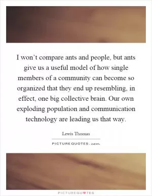 I won’t compare ants and people, but ants give us a useful model of how single members of a community can become so organized that they end up resembling, in effect, one big collective brain. Our own exploding population and communication technology are leading us that way Picture Quote #1