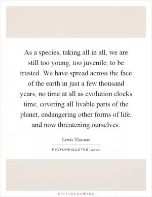 As a species, taking all in all, we are still too young, too juvenile, to be trusted. We have spread across the face of the earth in just a few thousand years, no time at all as evolution clocks time, covering all livable parts of the planet, endangering other forms of life, and now threatening ourselves Picture Quote #1
