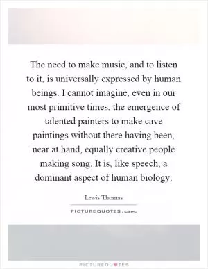 The need to make music, and to listen to it, is universally expressed by human beings. I cannot imagine, even in our most primitive times, the emergence of talented painters to make cave paintings without there having been, near at hand, equally creative people making song. It is, like speech, a dominant aspect of human biology Picture Quote #1