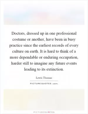 Doctors, dressed up in one professional costume or another, have been in busy practice since the earliest records of every culture on earth. It is hard to think of a more dependable or enduring occupation, harder still to imagine any future events leading to its extinction Picture Quote #1