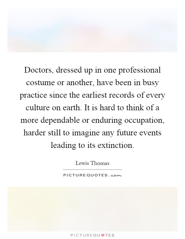 Doctors, dressed up in one professional costume or another, have been in busy practice since the earliest records of every culture on earth. It is hard to think of a more dependable or enduring occupation, harder still to imagine any future events leading to its extinction Picture Quote #1