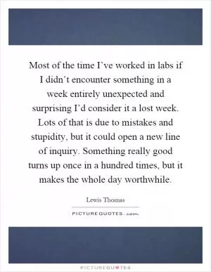 Most of the time I’ve worked in labs if I didn’t encounter something in a week entirely unexpected and surprising I’d consider it a lost week. Lots of that is due to mistakes and stupidity, but it could open a new line of inquiry. Something really good turns up once in a hundred times, but it makes the whole day worthwhile Picture Quote #1