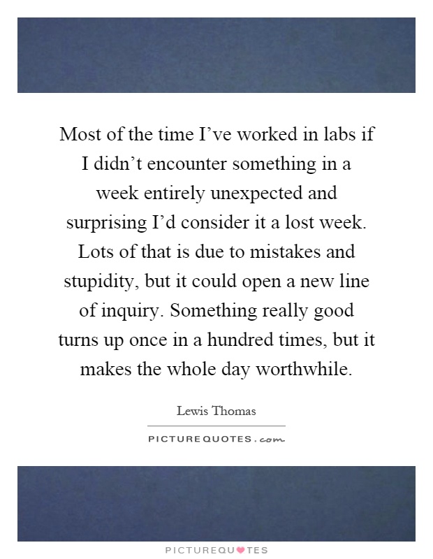 Most of the time I've worked in labs if I didn't encounter something in a week entirely unexpected and surprising I'd consider it a lost week. Lots of that is due to mistakes and stupidity, but it could open a new line of inquiry. Something really good turns up once in a hundred times, but it makes the whole day worthwhile Picture Quote #1
