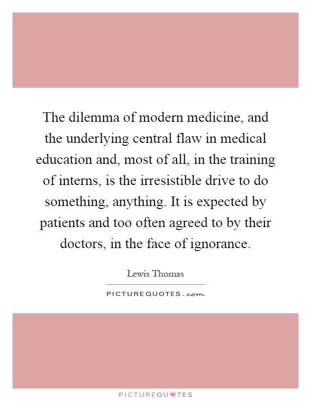 The dilemma of modern medicine, and the underlying central flaw in medical education and, most of all, in the training of interns, is the irresistible drive to do something, anything. It is expected by patients and too often agreed to by their doctors, in the face of ignorance Picture Quote #1