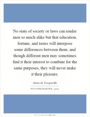 No state of society or laws can render men so much alike but that education, fortune, and tastes will interpose some differences between them; and though different men may sometimes find it their interest to combine for the same purposes, they will never make it their pleasure Picture Quote #1