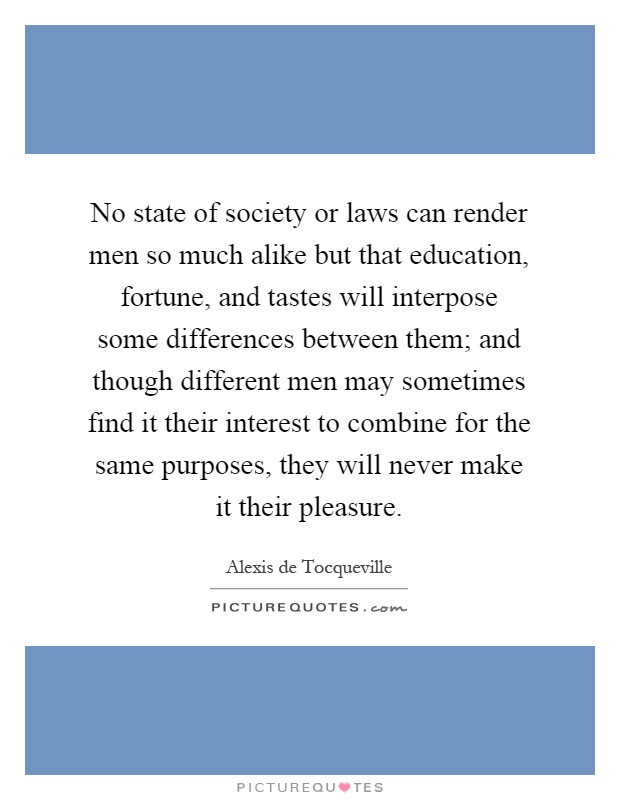 No state of society or laws can render men so much alike but that education, fortune, and tastes will interpose some differences between them; and though different men may sometimes find it their interest to combine for the same purposes, they will never make it their pleasure Picture Quote #1