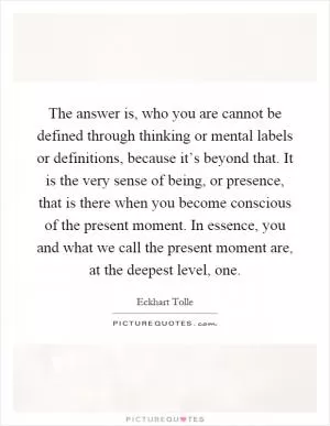 The answer is, who you are cannot be defined through thinking or mental labels or definitions, because it’s beyond that. It is the very sense of being, or presence, that is there when you become conscious of the present moment. In essence, you and what we call the present moment are, at the deepest level, one Picture Quote #1