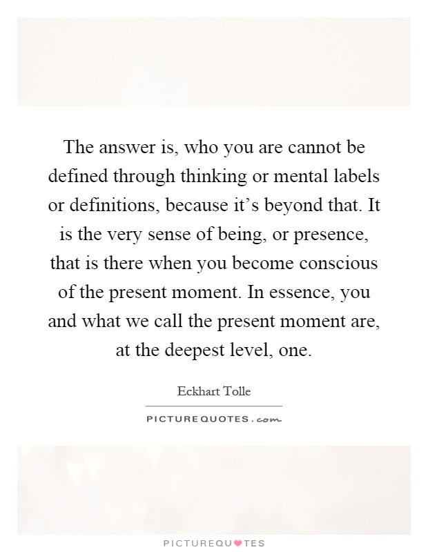 The answer is, who you are cannot be defined through thinking or mental labels or definitions, because it's beyond that. It is the very sense of being, or presence, that is there when you become conscious of the present moment. In essence, you and what we call the present moment are, at the deepest level, one Picture Quote #1
